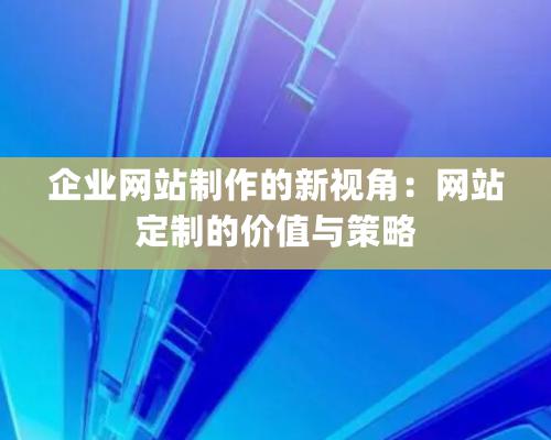 企業(yè)網(wǎng)站制作的新視角：網(wǎng)站定制的價(jià)值與策略