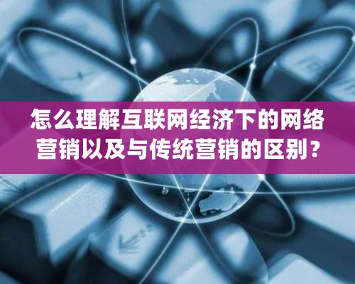 怎么理解互聯網經濟下的網絡營銷以及與傳統營銷的區別？